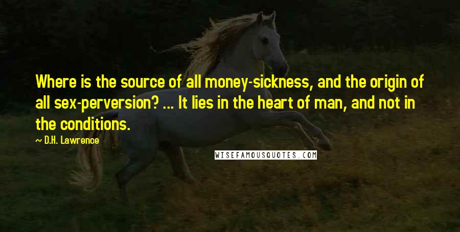 D.H. Lawrence Quotes: Where is the source of all money-sickness, and the origin of all sex-perversion? ... It lies in the heart of man, and not in the conditions.