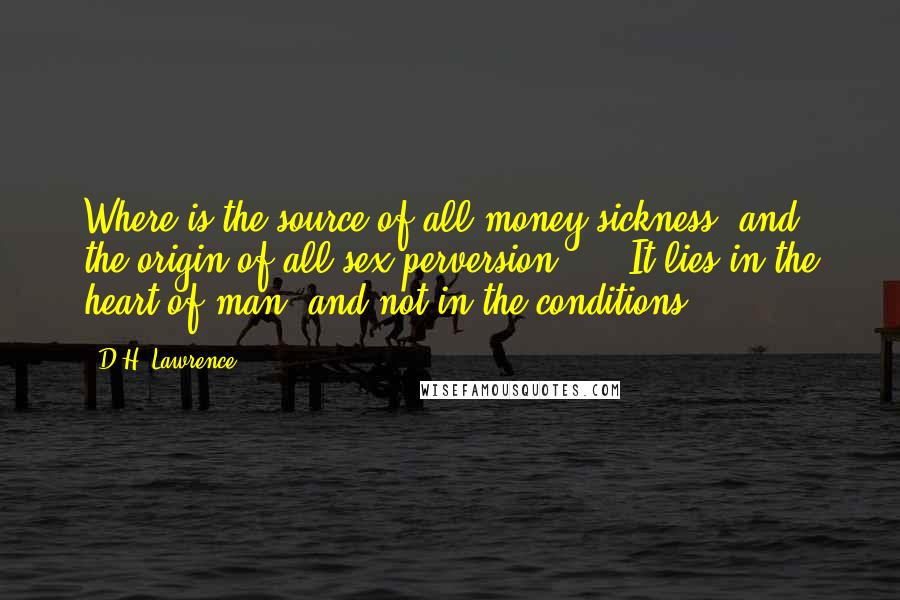 D.H. Lawrence Quotes: Where is the source of all money-sickness, and the origin of all sex-perversion? ... It lies in the heart of man, and not in the conditions.