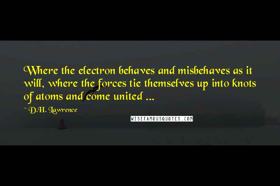 D.H. Lawrence Quotes: Where the electron behaves and misbehaves as it will, where the forces tie themselves up into knots of atoms and come united ...