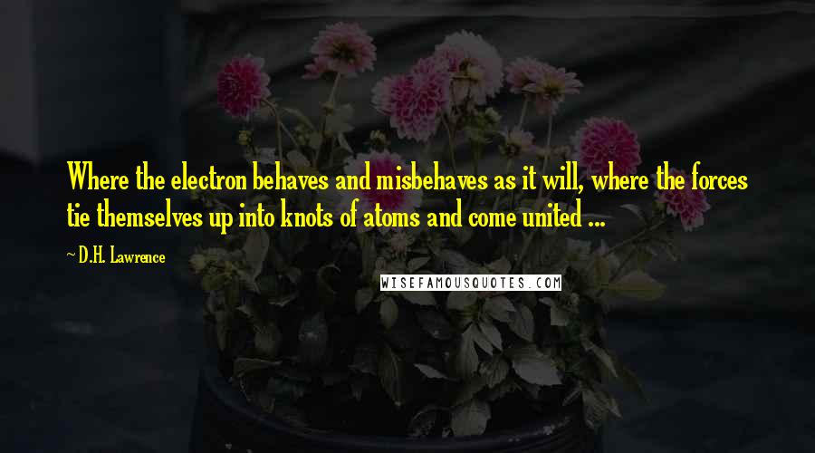 D.H. Lawrence Quotes: Where the electron behaves and misbehaves as it will, where the forces tie themselves up into knots of atoms and come united ...