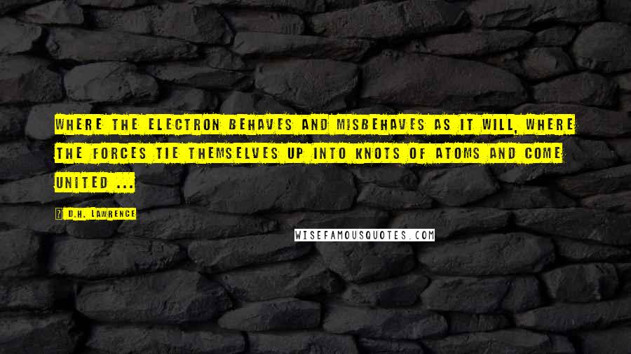 D.H. Lawrence Quotes: Where the electron behaves and misbehaves as it will, where the forces tie themselves up into knots of atoms and come united ...