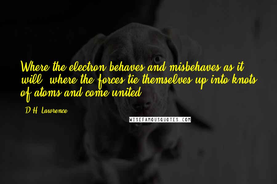 D.H. Lawrence Quotes: Where the electron behaves and misbehaves as it will, where the forces tie themselves up into knots of atoms and come united ...