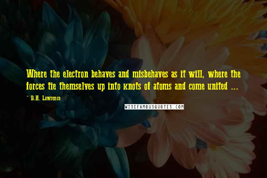 D.H. Lawrence Quotes: Where the electron behaves and misbehaves as it will, where the forces tie themselves up into knots of atoms and come united ...