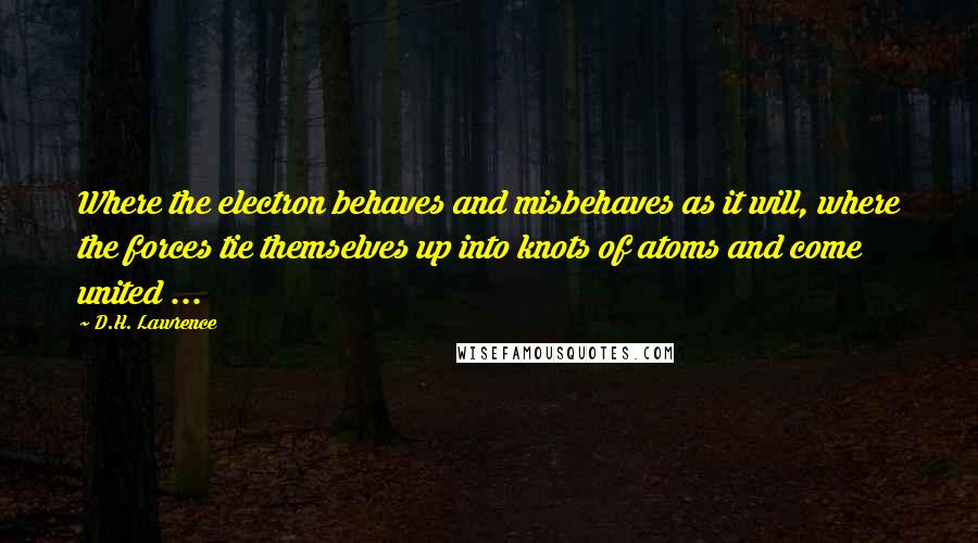 D.H. Lawrence Quotes: Where the electron behaves and misbehaves as it will, where the forces tie themselves up into knots of atoms and come united ...
