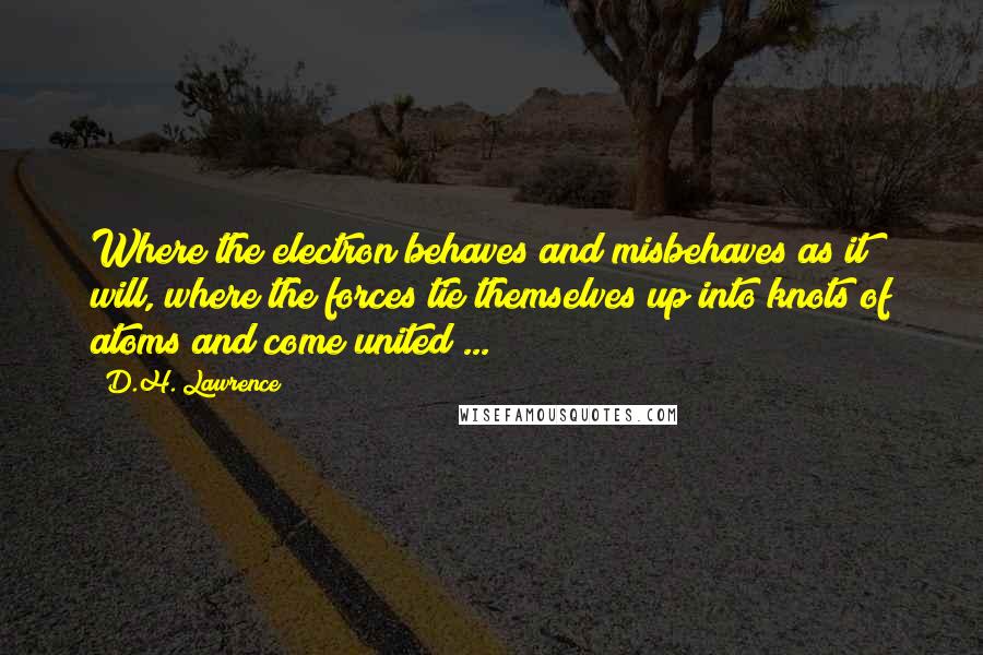 D.H. Lawrence Quotes: Where the electron behaves and misbehaves as it will, where the forces tie themselves up into knots of atoms and come united ...