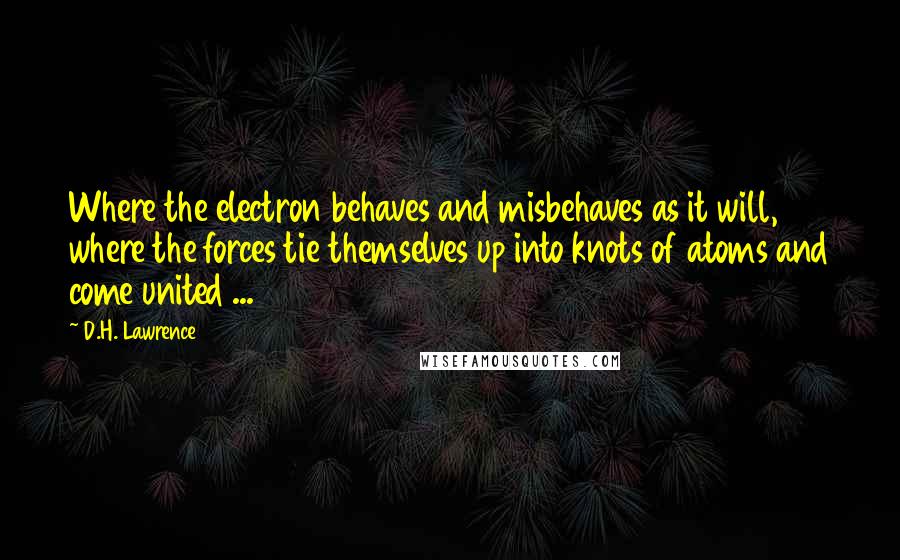 D.H. Lawrence Quotes: Where the electron behaves and misbehaves as it will, where the forces tie themselves up into knots of atoms and come united ...