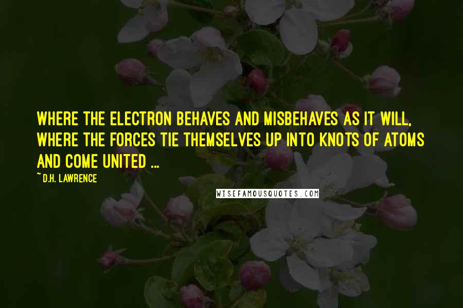 D.H. Lawrence Quotes: Where the electron behaves and misbehaves as it will, where the forces tie themselves up into knots of atoms and come united ...