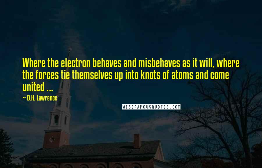 D.H. Lawrence Quotes: Where the electron behaves and misbehaves as it will, where the forces tie themselves up into knots of atoms and come united ...