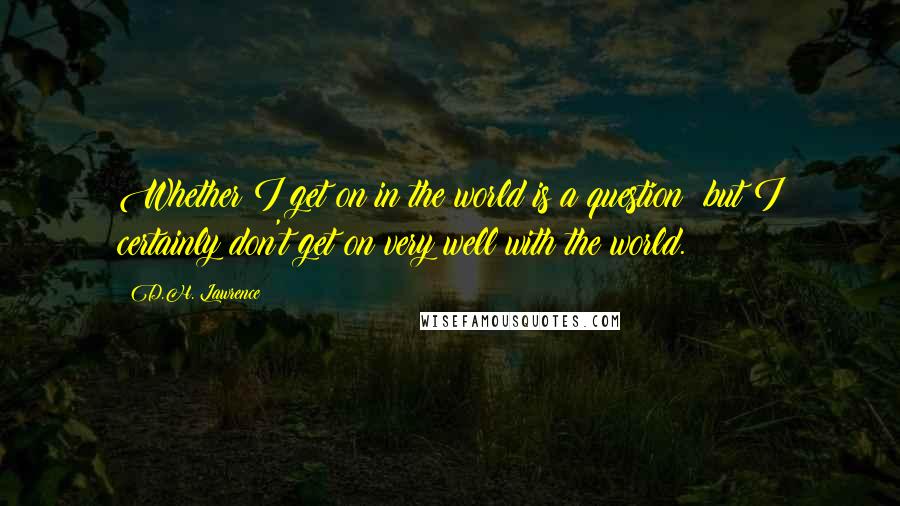 D.H. Lawrence Quotes: Whether I get on in the world is a question; but I certainly don't get on very well with the world.