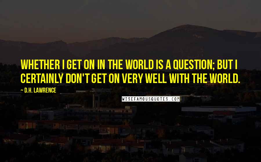 D.H. Lawrence Quotes: Whether I get on in the world is a question; but I certainly don't get on very well with the world.