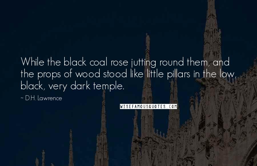 D.H. Lawrence Quotes: While the black coal rose jutting round them, and the props of wood stood like little pillars in the low, black, very dark temple.