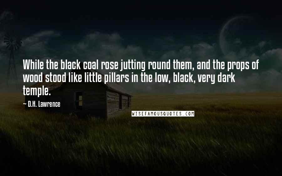 D.H. Lawrence Quotes: While the black coal rose jutting round them, and the props of wood stood like little pillars in the low, black, very dark temple.