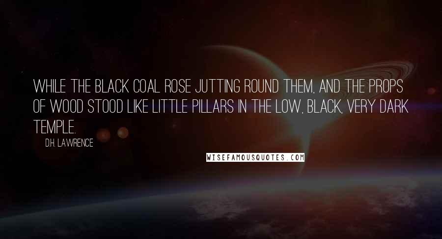 D.H. Lawrence Quotes: While the black coal rose jutting round them, and the props of wood stood like little pillars in the low, black, very dark temple.