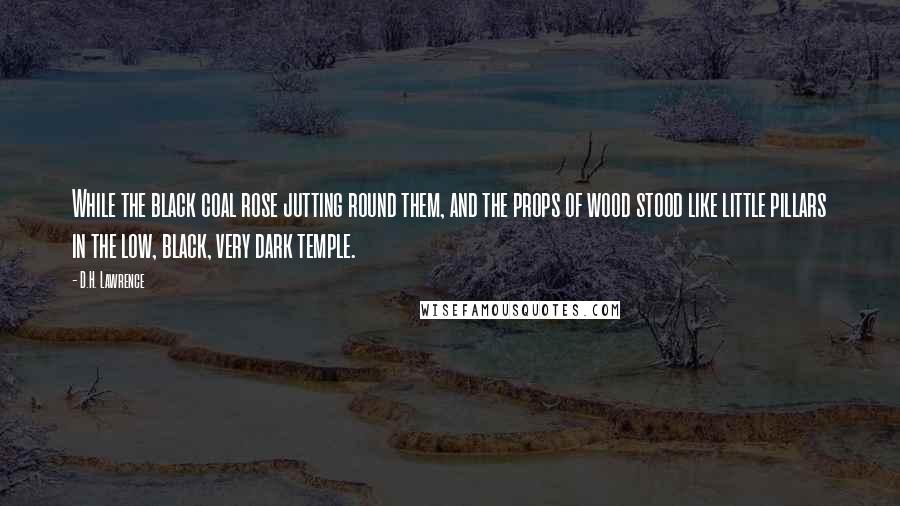 D.H. Lawrence Quotes: While the black coal rose jutting round them, and the props of wood stood like little pillars in the low, black, very dark temple.