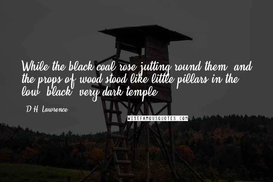D.H. Lawrence Quotes: While the black coal rose jutting round them, and the props of wood stood like little pillars in the low, black, very dark temple.