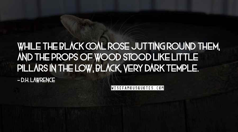 D.H. Lawrence Quotes: While the black coal rose jutting round them, and the props of wood stood like little pillars in the low, black, very dark temple.