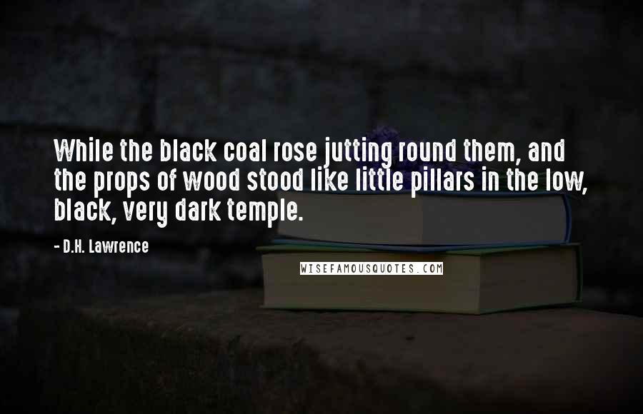 D.H. Lawrence Quotes: While the black coal rose jutting round them, and the props of wood stood like little pillars in the low, black, very dark temple.