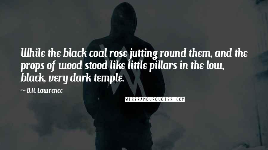 D.H. Lawrence Quotes: While the black coal rose jutting round them, and the props of wood stood like little pillars in the low, black, very dark temple.