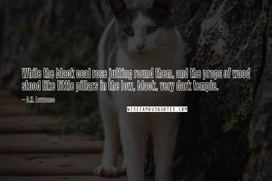 D.H. Lawrence Quotes: While the black coal rose jutting round them, and the props of wood stood like little pillars in the low, black, very dark temple.