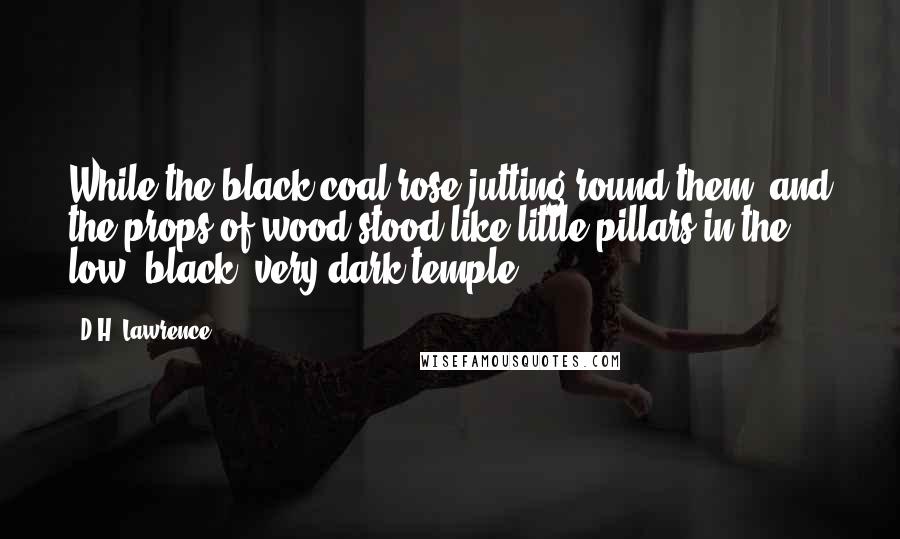 D.H. Lawrence Quotes: While the black coal rose jutting round them, and the props of wood stood like little pillars in the low, black, very dark temple.