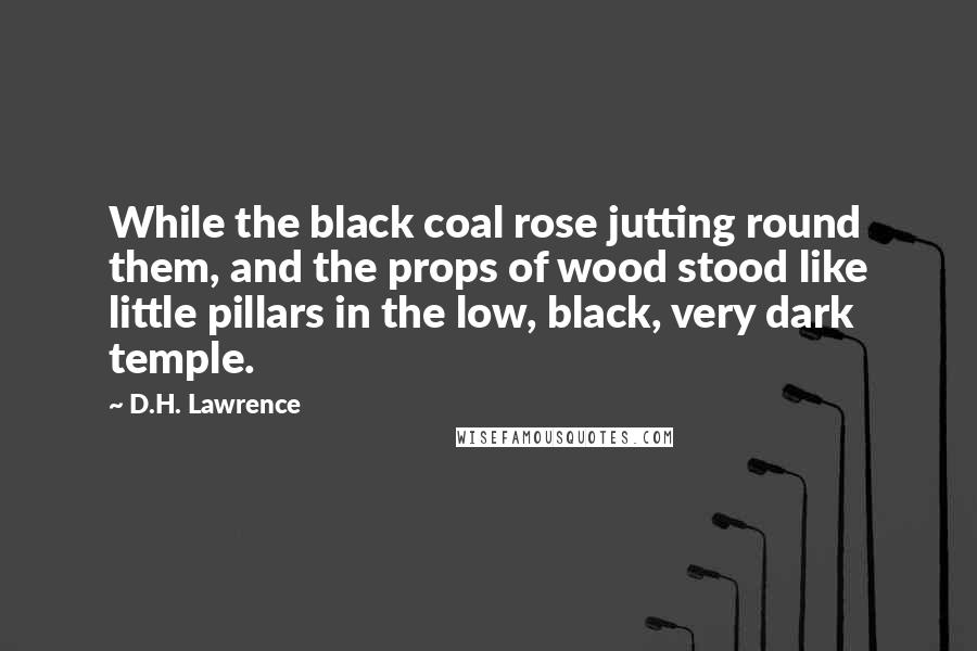 D.H. Lawrence Quotes: While the black coal rose jutting round them, and the props of wood stood like little pillars in the low, black, very dark temple.