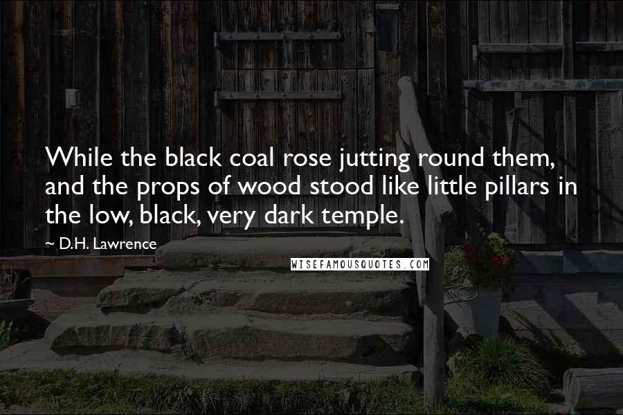 D.H. Lawrence Quotes: While the black coal rose jutting round them, and the props of wood stood like little pillars in the low, black, very dark temple.