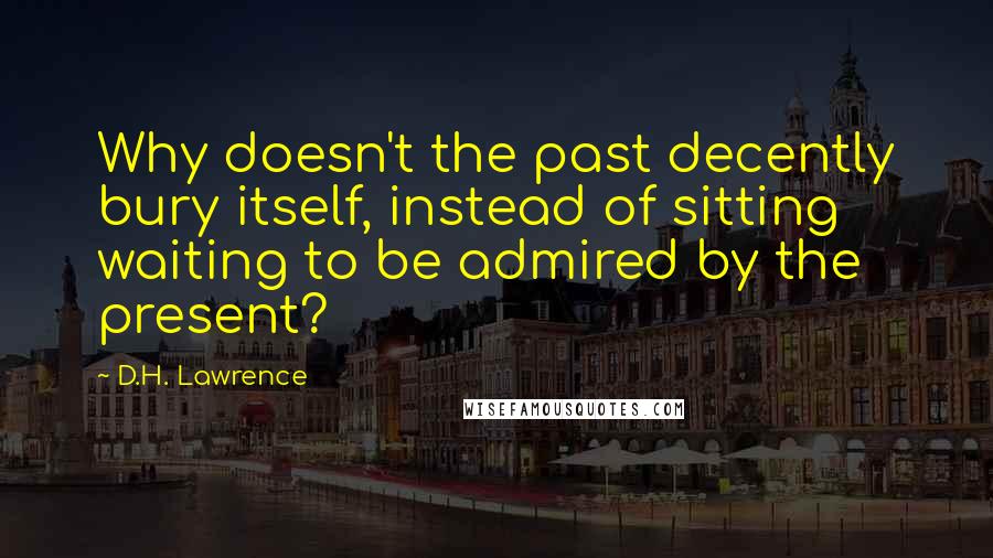 D.H. Lawrence Quotes: Why doesn't the past decently bury itself, instead of sitting waiting to be admired by the present?