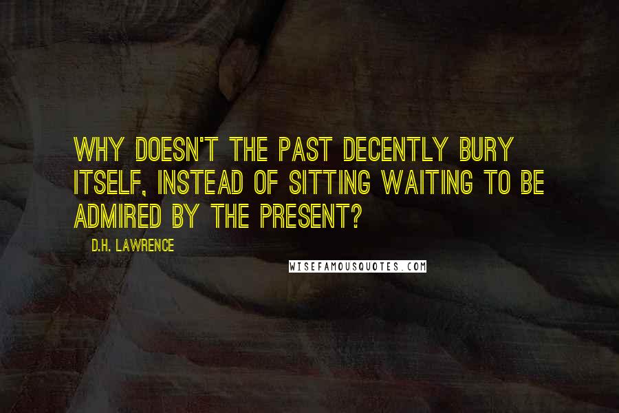 D.H. Lawrence Quotes: Why doesn't the past decently bury itself, instead of sitting waiting to be admired by the present?