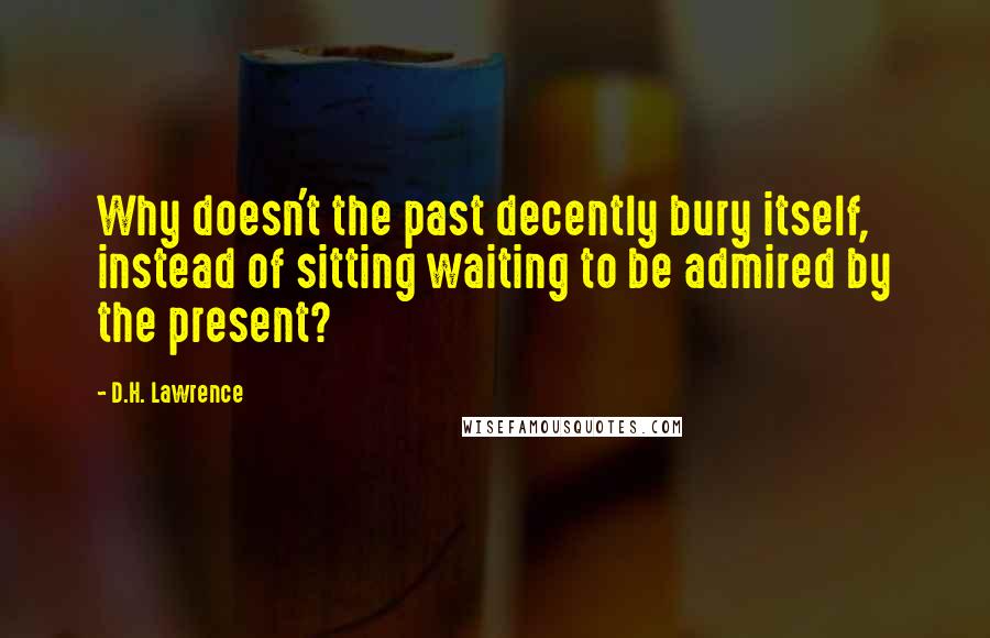 D.H. Lawrence Quotes: Why doesn't the past decently bury itself, instead of sitting waiting to be admired by the present?