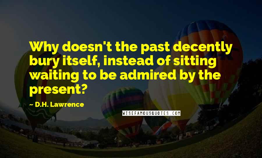 D.H. Lawrence Quotes: Why doesn't the past decently bury itself, instead of sitting waiting to be admired by the present?