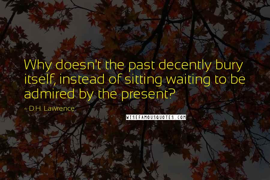 D.H. Lawrence Quotes: Why doesn't the past decently bury itself, instead of sitting waiting to be admired by the present?