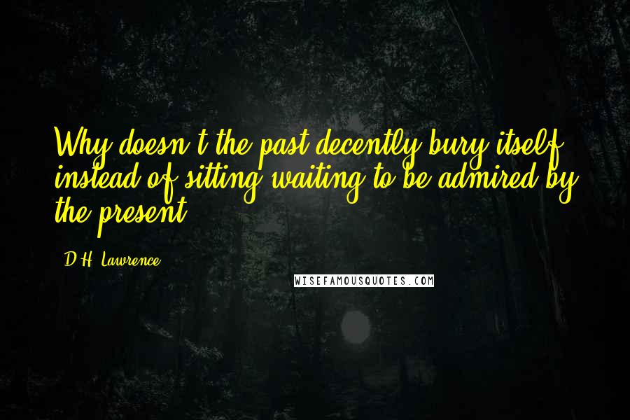 D.H. Lawrence Quotes: Why doesn't the past decently bury itself, instead of sitting waiting to be admired by the present?