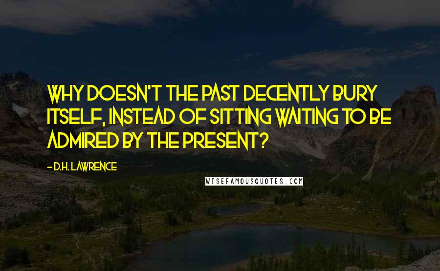 D.H. Lawrence Quotes: Why doesn't the past decently bury itself, instead of sitting waiting to be admired by the present?