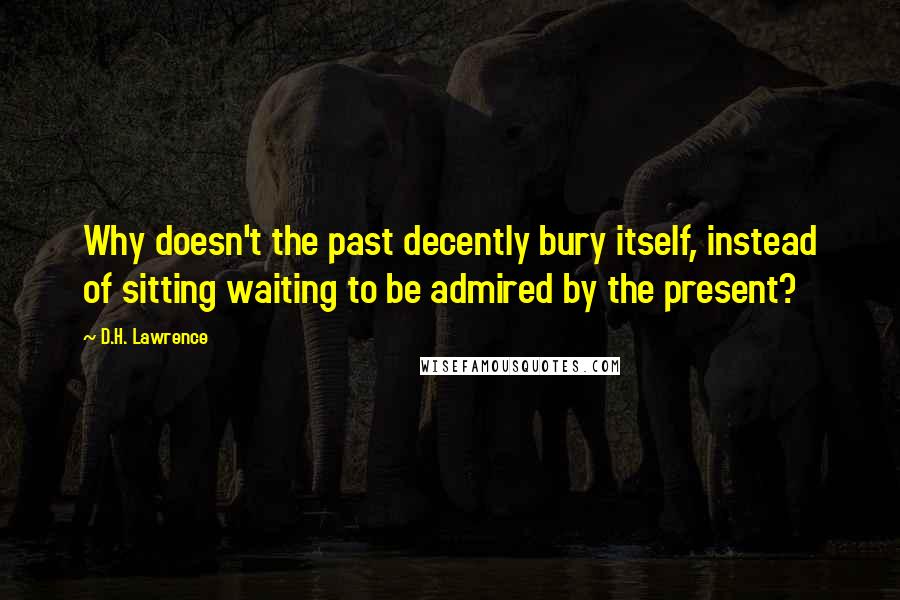 D.H. Lawrence Quotes: Why doesn't the past decently bury itself, instead of sitting waiting to be admired by the present?