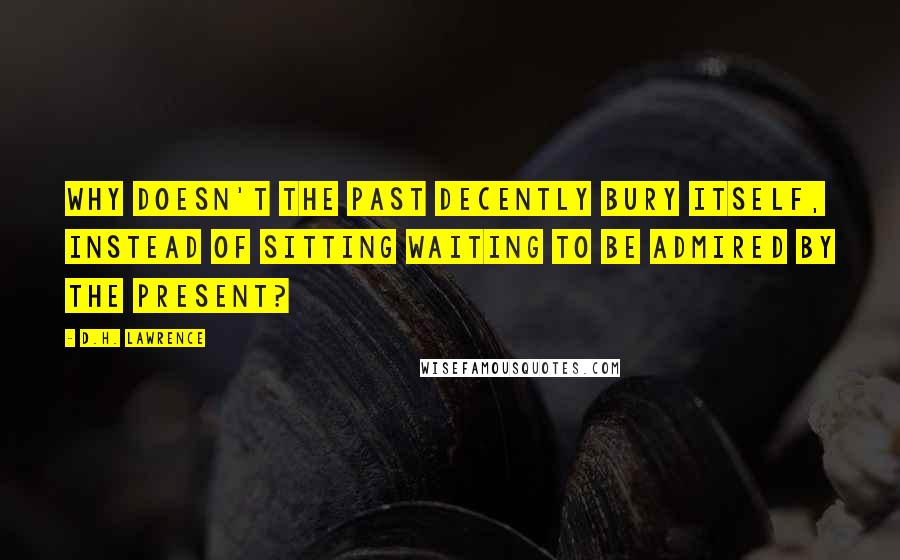 D.H. Lawrence Quotes: Why doesn't the past decently bury itself, instead of sitting waiting to be admired by the present?