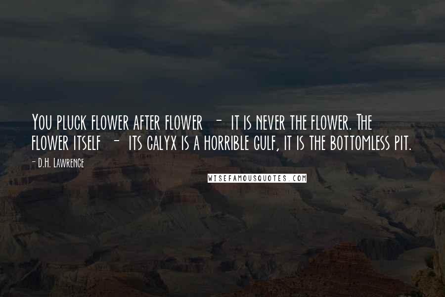 D.H. Lawrence Quotes: You pluck flower after flower  -  it is never the flower. The flower itself  -  its calyx is a horrible gulf, it is the bottomless pit.