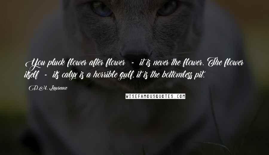 D.H. Lawrence Quotes: You pluck flower after flower  -  it is never the flower. The flower itself  -  its calyx is a horrible gulf, it is the bottomless pit.