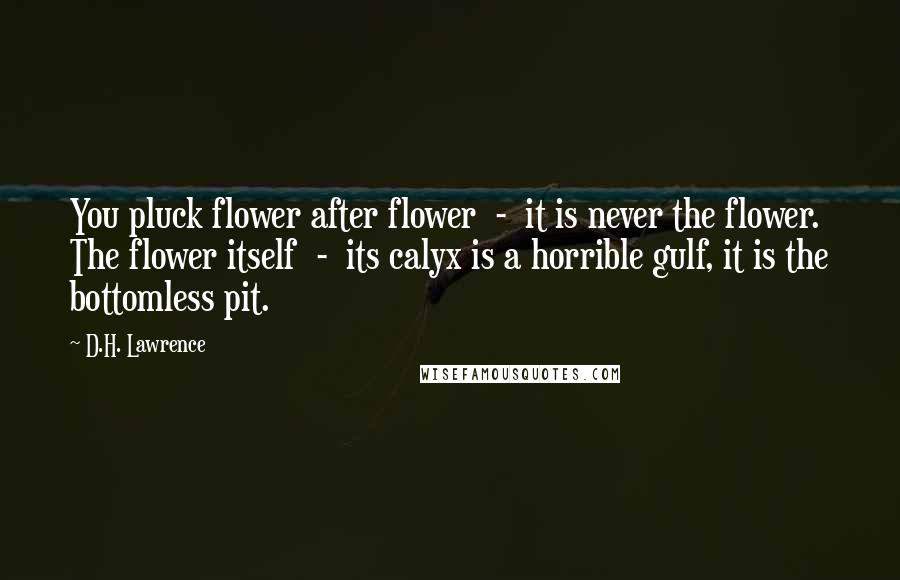 D.H. Lawrence Quotes: You pluck flower after flower  -  it is never the flower. The flower itself  -  its calyx is a horrible gulf, it is the bottomless pit.