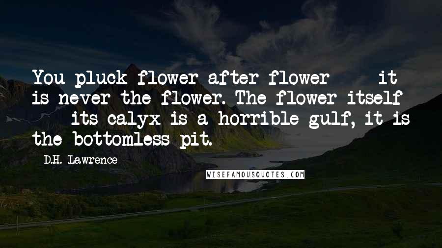 D.H. Lawrence Quotes: You pluck flower after flower  -  it is never the flower. The flower itself  -  its calyx is a horrible gulf, it is the bottomless pit.