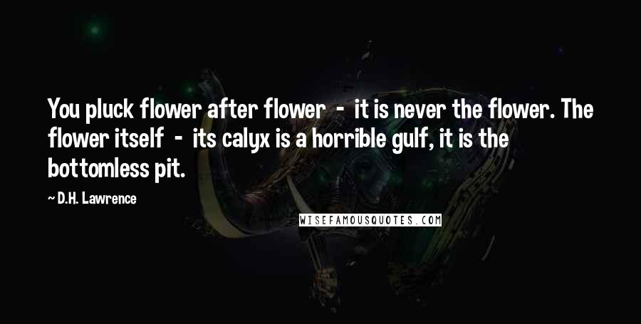 D.H. Lawrence Quotes: You pluck flower after flower  -  it is never the flower. The flower itself  -  its calyx is a horrible gulf, it is the bottomless pit.