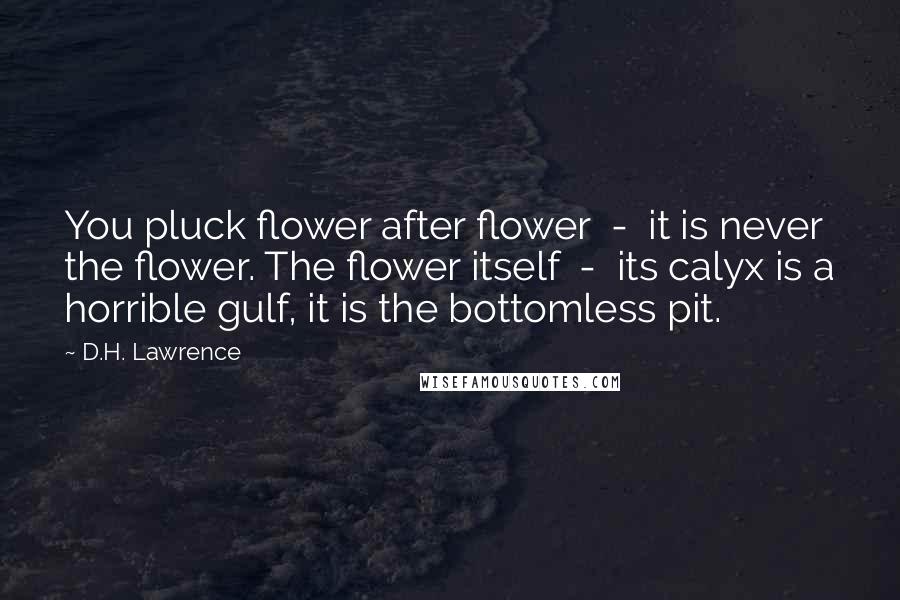 D.H. Lawrence Quotes: You pluck flower after flower  -  it is never the flower. The flower itself  -  its calyx is a horrible gulf, it is the bottomless pit.