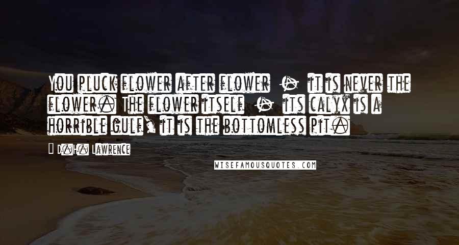 D.H. Lawrence Quotes: You pluck flower after flower  -  it is never the flower. The flower itself  -  its calyx is a horrible gulf, it is the bottomless pit.