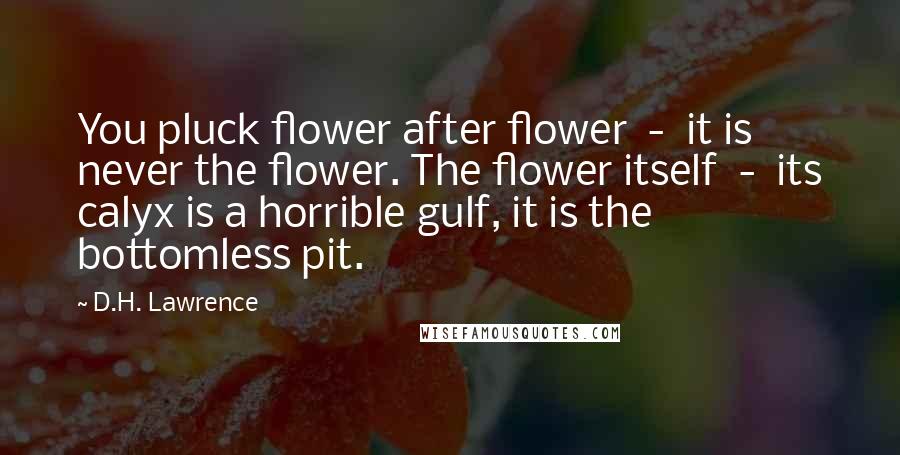 D.H. Lawrence Quotes: You pluck flower after flower  -  it is never the flower. The flower itself  -  its calyx is a horrible gulf, it is the bottomless pit.