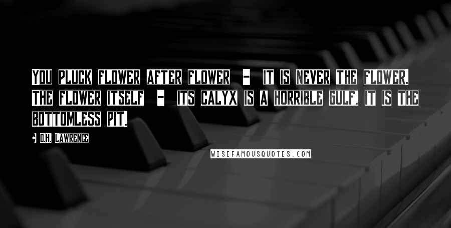 D.H. Lawrence Quotes: You pluck flower after flower  -  it is never the flower. The flower itself  -  its calyx is a horrible gulf, it is the bottomless pit.