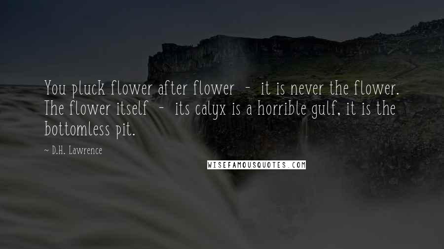 D.H. Lawrence Quotes: You pluck flower after flower  -  it is never the flower. The flower itself  -  its calyx is a horrible gulf, it is the bottomless pit.