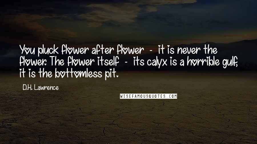 D.H. Lawrence Quotes: You pluck flower after flower  -  it is never the flower. The flower itself  -  its calyx is a horrible gulf, it is the bottomless pit.