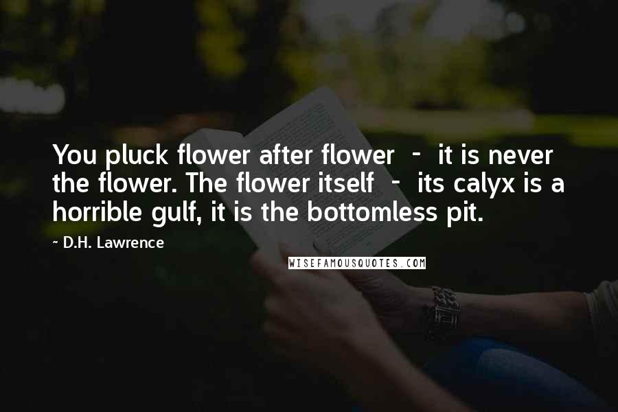 D.H. Lawrence Quotes: You pluck flower after flower  -  it is never the flower. The flower itself  -  its calyx is a horrible gulf, it is the bottomless pit.