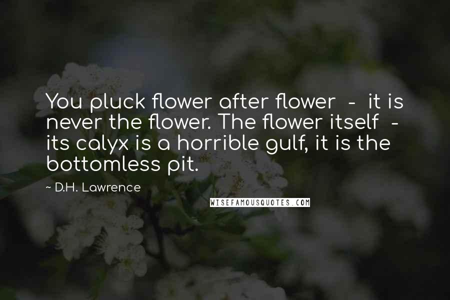 D.H. Lawrence Quotes: You pluck flower after flower  -  it is never the flower. The flower itself  -  its calyx is a horrible gulf, it is the bottomless pit.