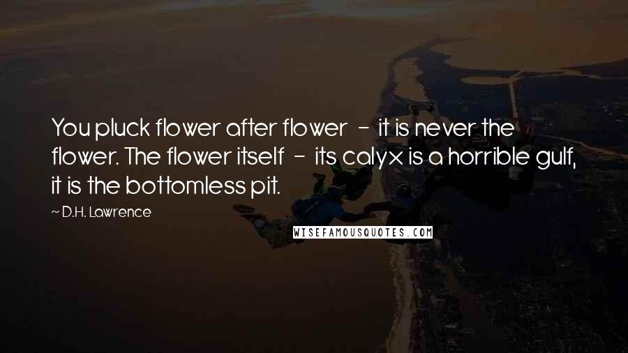 D.H. Lawrence Quotes: You pluck flower after flower  -  it is never the flower. The flower itself  -  its calyx is a horrible gulf, it is the bottomless pit.