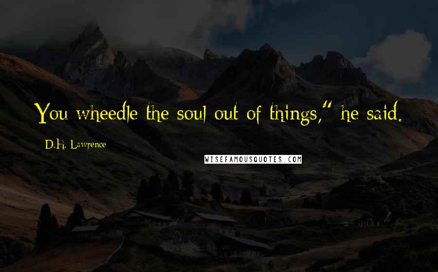 D.H. Lawrence Quotes: You wheedle the soul out of things," he said.